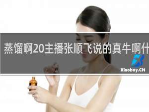 蒸馏啊 主播张顺飞说的真牛啊什么梗