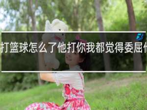 蔡徐坤打篮球怎么了他打你我都觉得委屈他了英文翻译