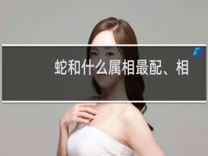 蛇和什么属相最配、相克（蛇和什么属相相冲最凶）
