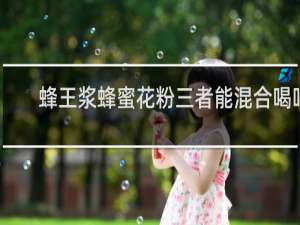 蜂王浆蜂蜜花粉三者能混合喝吗