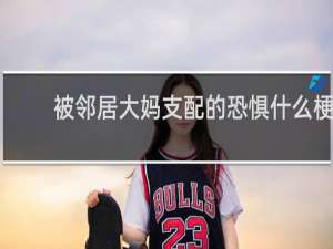 被邻居大妈支配的恐惧什么梗？被邻居大妈支配的恐惧是什么意思什么梗