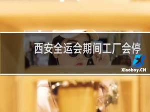 西安全运会期间工厂会停工吗