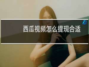 西瓜视频怎么提现合适（西瓜视频怎么提现）