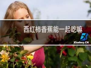 西红柿香蕉能一起吃嘛（西红柿香蕉能一起吃吗）