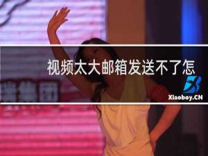视频太大邮箱发送不了怎么办