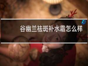 谷幽兰祛斑补水霜怎么样