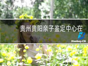 贵州贵阳亲子鉴定中心在哪里