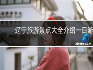 辽宁旅游景点大全介绍一日游