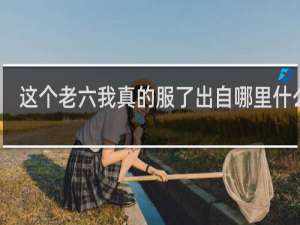 这个老六我真的服了出自哪里什么梗