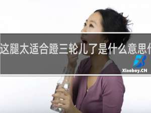 这腿太适合蹬三轮儿了是什么意思什么梗