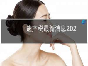 遗产税最新消息2022（遗产税最新消息2018）