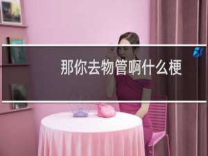 那你去物管啊什么梗？那你去物管啊是什么意思什么梗