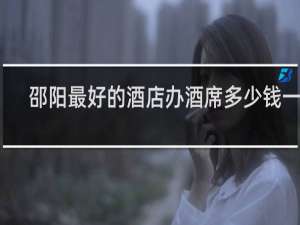 邵阳最好的酒店办酒席多少钱一桌