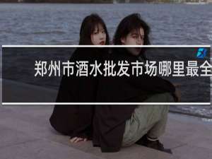 郑州市酒水批发市场哪里最全