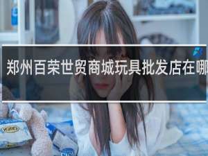 郑州百荣世贸商城玩具批发店在哪座楼
