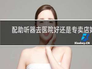 配助听器去医院好还是专卖店好