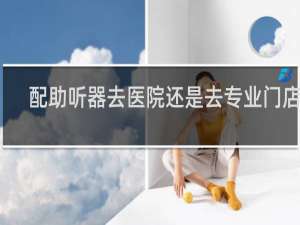 配助听器去医院还是去专业门店好