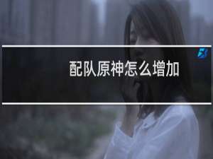 配队原神怎么增加