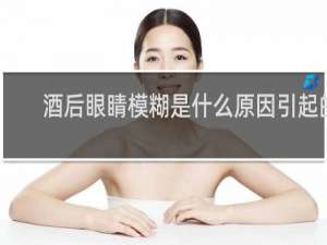 酒后眼睛模糊是什么原因引起的