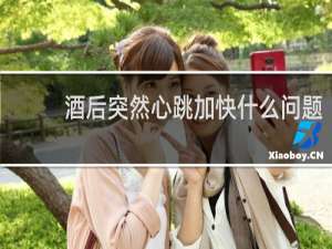 酒后突然心跳加快什么问题