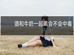 酒和牛奶一起喝会不会中毒
