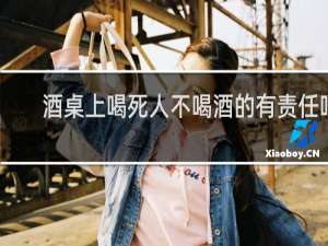 酒桌上喝死人不喝酒的有责任吗