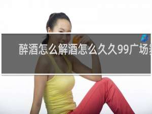 醉酒怎么解酒怎么久久99广场舞