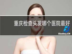 重庆检查头发哪个医院最好