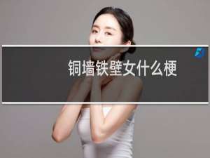 铜墙铁壁女什么梗？铜墙铁壁女是什么意思什么梗