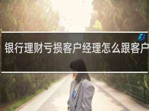 银行理财亏损客户经理怎么跟客户沟通