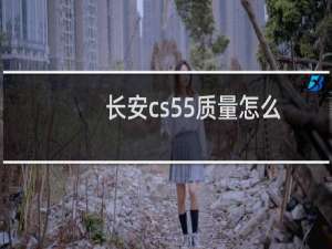 长安cs55质量怎么样（长安cs55有什么质量问题）