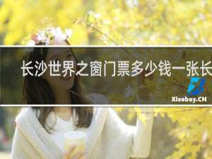 长沙世界之窗门票多少钱一张长沙