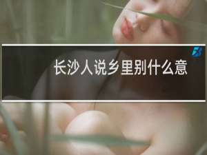 长沙人说乡里别什么意思（乡里别长沙话什么意思）