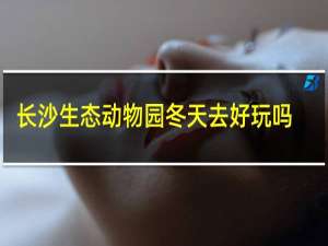 长沙生态动物园冬天去好玩吗