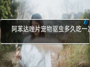 阿苯达唑片宠物驱虫多久吃一次