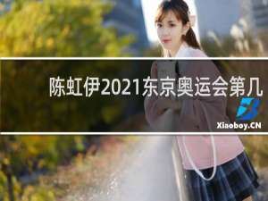 陈虹伊2021东京奥运会第几