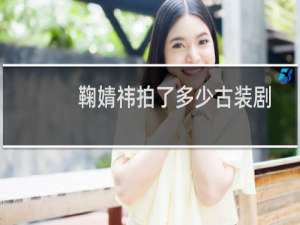 鞠婧祎拍了多少古装剧（鞠婧祎演过的电视剧有哪些古装为什么那么多人黑她）