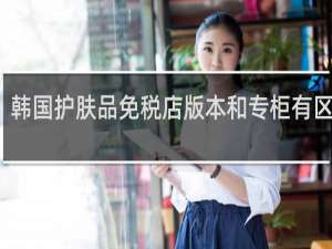 韩国护肤品免税店版本和专柜有区别吗