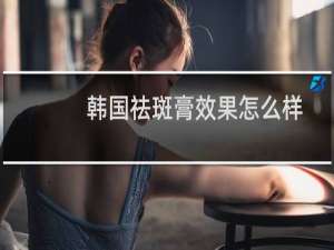 韩国祛斑膏效果怎么样