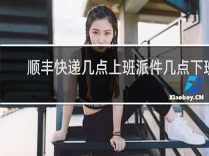 顺丰快递几点上班派件几点下班