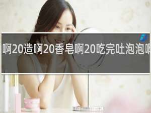 香啊 造啊 香皂啊 吃完吐泡泡啊什么梗