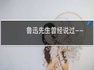 鲁迅先生曾经说过—— 什么梗