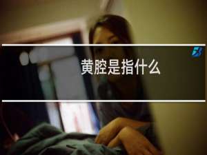 黄腔是指什么（黄腔是指什么意思）