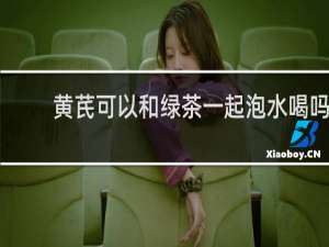 黄芪可以和绿茶一起泡水喝吗