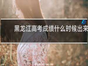 黑龙江高考成绩什么时候出来