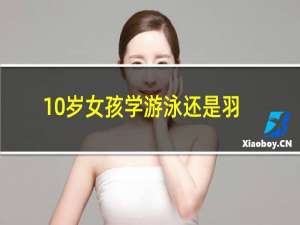 10岁女孩学游泳还是羽毛球好