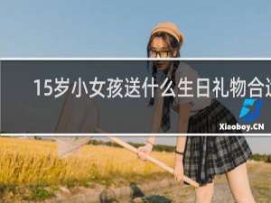 15岁小女孩送什么生日礼物合适