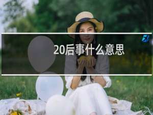20后事什么意思，是哪一年到哪一年出生什么梗