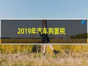 2019年汽车购置税新闻（2019年车辆购置税标准）