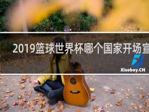 2019篮球世界杯哪个国家开场宣战